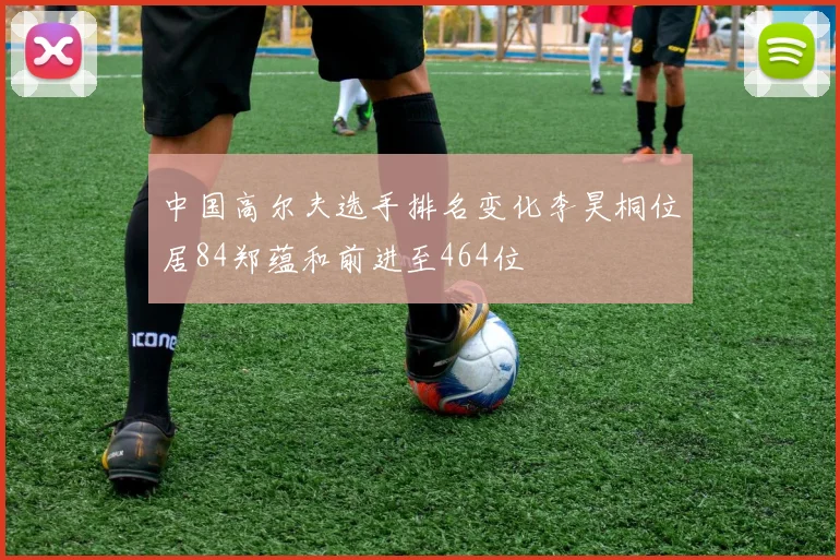 中国高尔夫选手排名变化李昊桐位居84郑蕴和前进至464位
