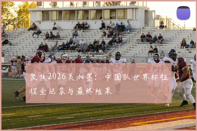 聚焦2026美加墨：中国队世界杯征程全记录与最终结果