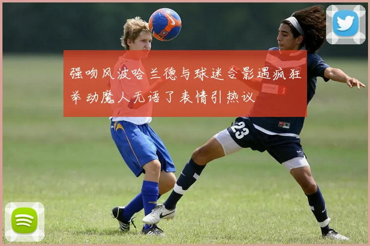 强吻风波哈兰德与球迷合影遇疯狂举动魔人无语了表情引热议