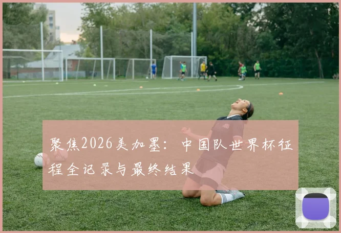 聚焦2026美加墨：中国队世界杯征程全记录与最终结果
