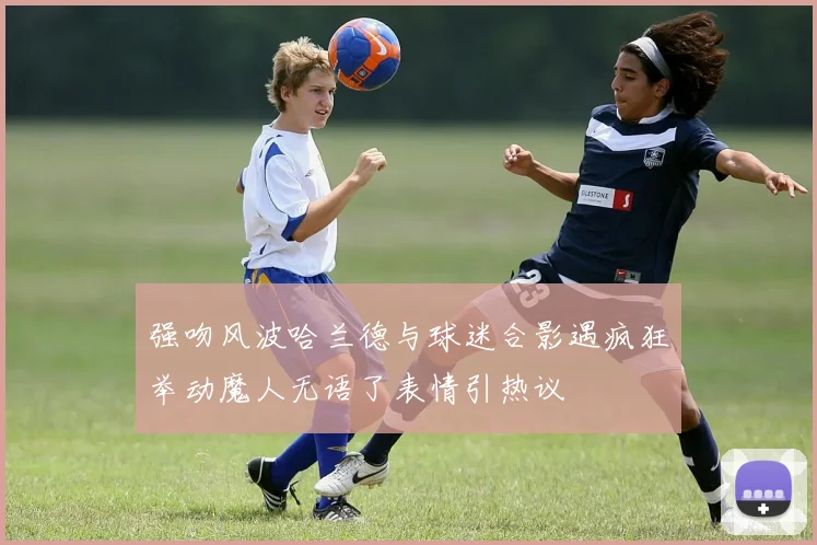 强吻风波哈兰德与球迷合影遇疯狂举动魔人无语了表情引热议